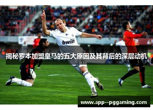 揭秘罗本加盟皇马的五大原因及其背后的深层动机