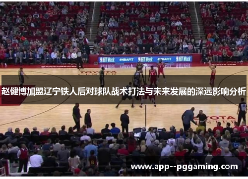 赵健博加盟辽宁铁人后对球队战术打法与未来发展的深远影响分析