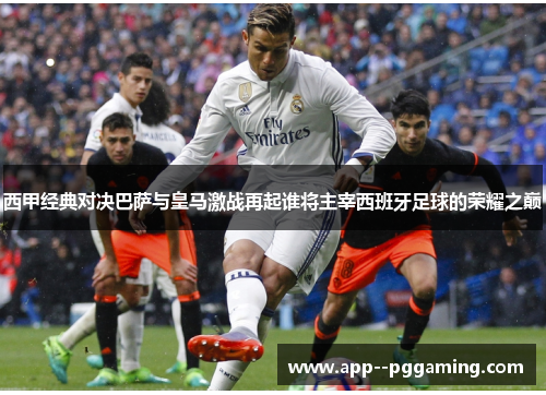 西甲经典对决巴萨与皇马激战再起谁将主宰西班牙足球的荣耀之巅