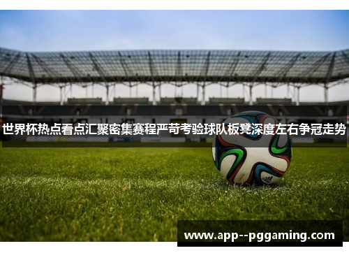 世界杯热点看点汇聚密集赛程严苛考验球队板凳深度左右争冠走势