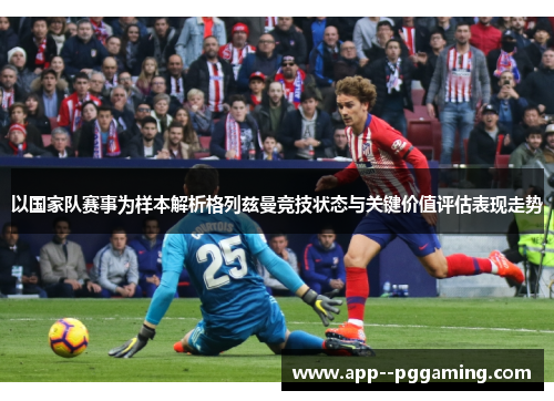 以国家队赛事为样本解析格列兹曼竞技状态与关键价值评估表现走势