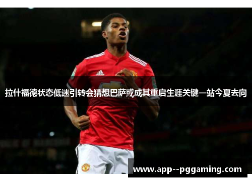 拉什福德状态低迷引转会猜想巴萨或成其重启生涯关键一站今夏去向