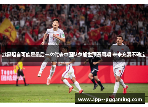 武磊坦言可能是最后一次代表中国队参加世预赛周期 未来充满不确定