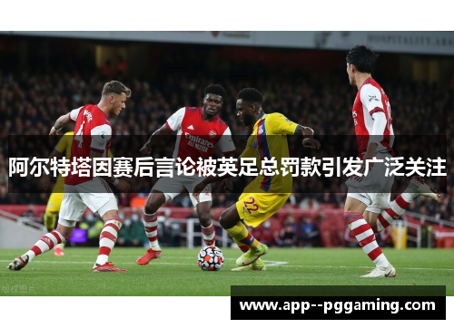 阿尔特塔因赛后言论被英足总罚款引发广泛关注 阿尔特塔因赛后言论被英足总罚款引发广泛关注